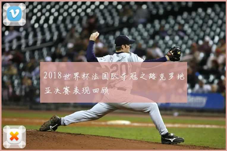 2018世界杯法国队夺冠之路克罗地亚决赛表现回顾