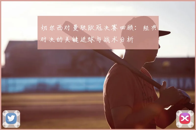 切尔西对曼联欧冠决赛回顾：经典对决的关键进球与战术分析