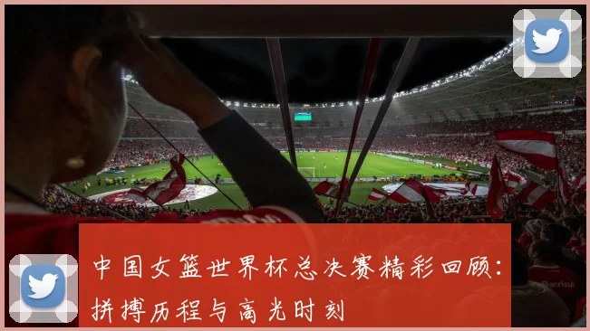 中国女篮世界杯总决赛精彩回顾：拼搏历程与高光时刻