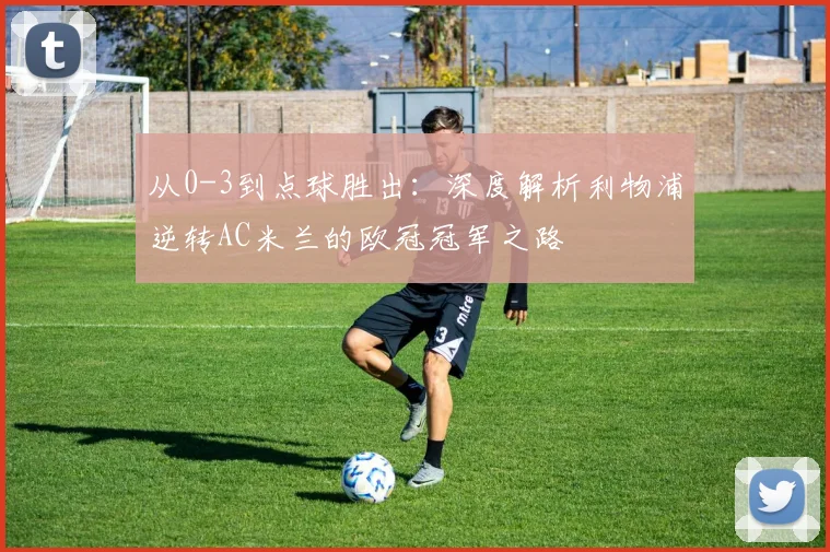 从0-3到点球胜出：深度解析利物浦逆转AC米兰的欧冠冠军之路