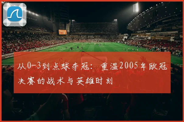 从0-3到点球夺冠：重温2005年欧冠决赛的战术与英雄时刻