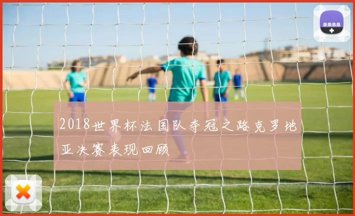 2018世界杯法国队夺冠之路克罗地亚决赛表现回顾