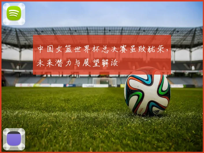 中国女篮世界杯总决赛虽败犹荣，未来潜力与展望解读