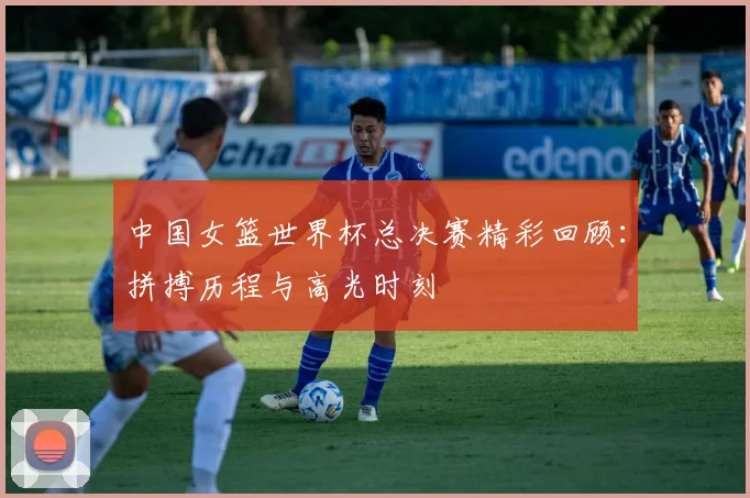 中国女篮世界杯总决赛精彩回顾：拼搏历程与高光时刻